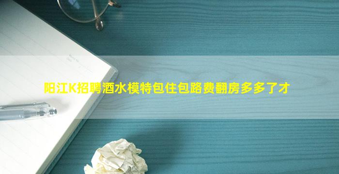 阳江K招聘酒水模特包住包路费翻房多多了才
